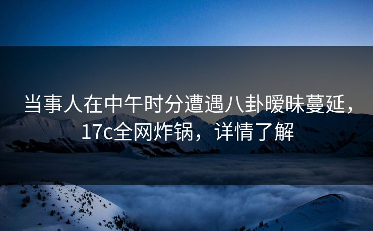 当事人在中午时分遭遇八卦暧昧蔓延，17c全网炸锅，详情了解