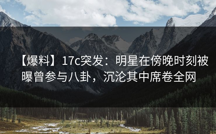 【爆料】17c突发：明星在傍晚时刻被曝曾参与八卦，沉沦其中席卷全网