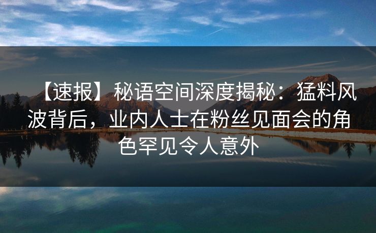 【速报】秘语空间深度揭秘：猛料风波背后，业内人士在粉丝见面会的角色罕见令人意外