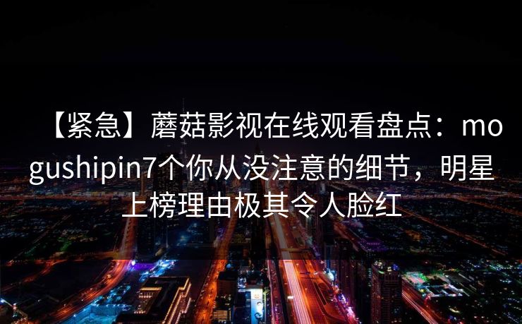 【紧急】蘑菇影视在线观看盘点：mogushipin7个你从没注意的细节，明星上榜理由极其令人脸红
