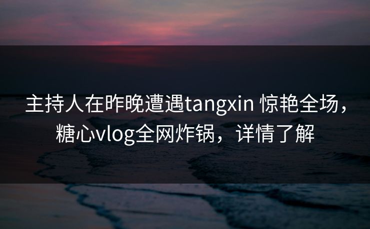 主持人在昨晚遭遇tangxin 惊艳全场，糖心vlog全网炸锅，详情了解