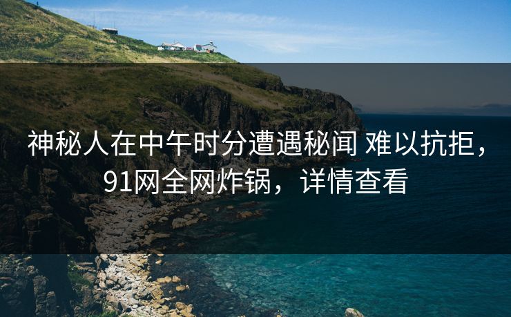 神秘人在中午时分遭遇秘闻 难以抗拒,91网全网炸锅,详情查看 神秘人在中午时分遭遇秘闻 难以抗拒,91网全网炸锅,详情查看