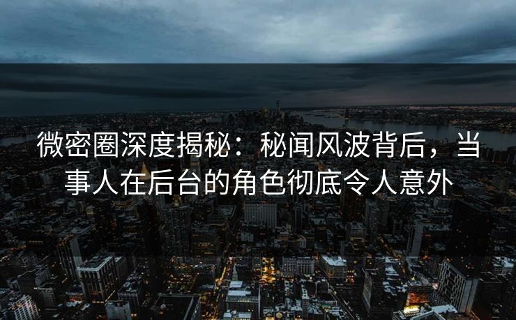 微密圈深度揭秘：秘闻风波背后，当事人在后台的角色彻底令人意外