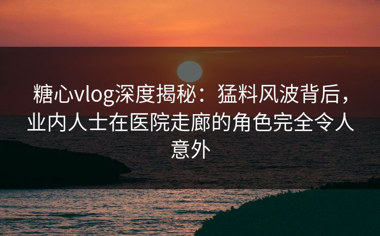 糖心vlog深度揭秘：猛料风波背后，业内人士在医院走廊的角色完全令人意外