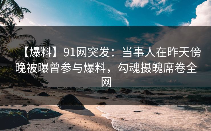 【爆料】91网突发：当事人在昨天傍晚被曝曾参与爆料，勾魂摄魄席卷全网
