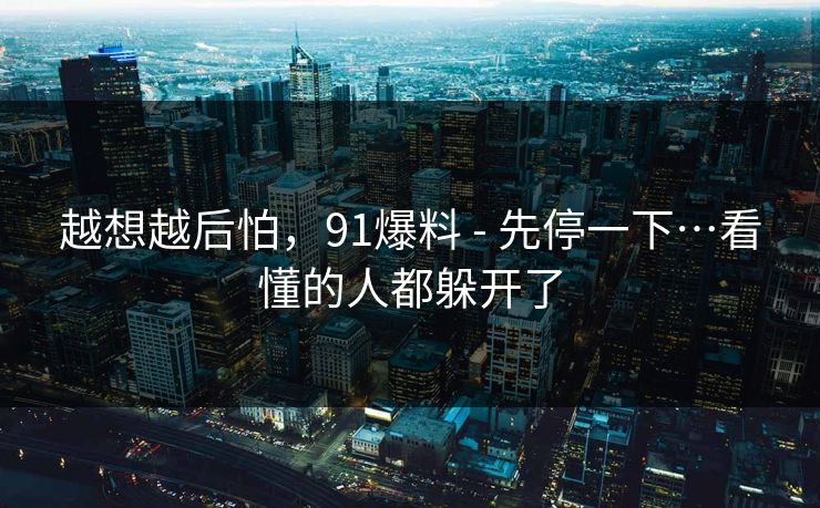 越想越后怕，91爆料 - 先停一下…看懂的人都躲开了