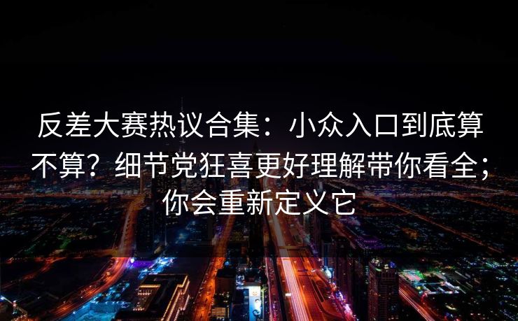 反差大赛热议合集：小众入口到底算不算？细节党狂喜更好理解带你看全；你会重新定义它
