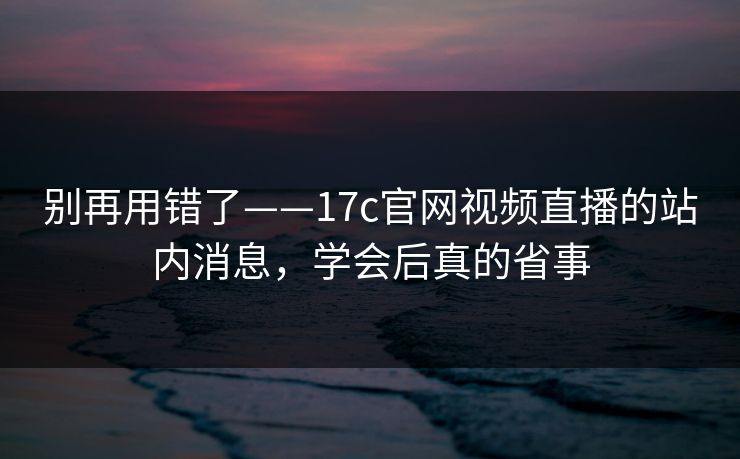 别再用错了——17c官网视频直播的站内消息,学会后真的省事