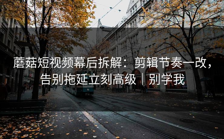 蘑菇短视频幕后拆解：剪辑节奏一改，告别拖延立刻高级｜别学我