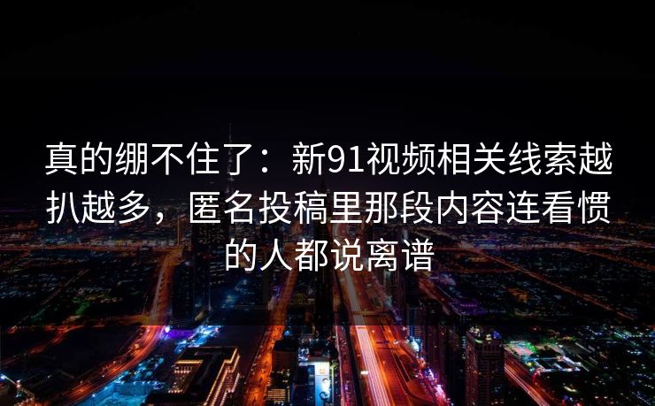 真的绷不住了：新91视频相关线索越扒越多，匿名投稿里那段内容连看惯的人都说离谱