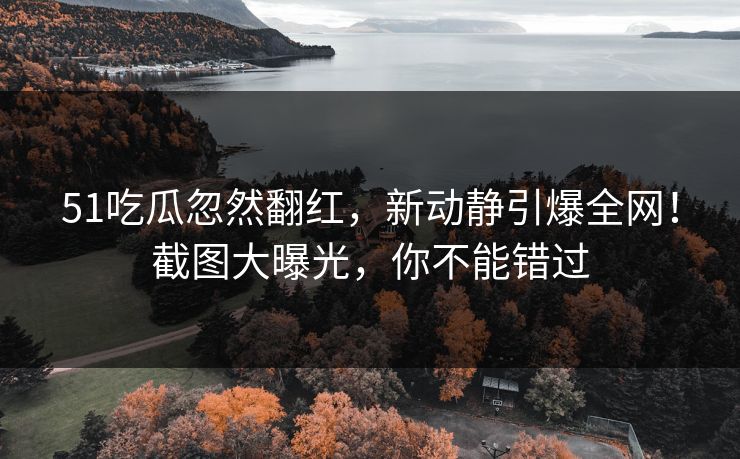 51吃瓜忽然翻红，新动静引爆全网！截图大曝光，你不能错过