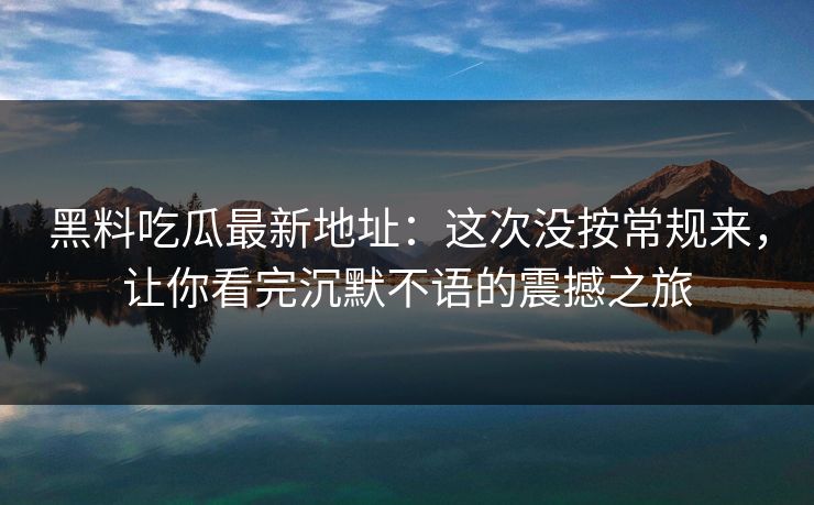 黑料吃瓜最新地址：这次没按常规来，让你看完沉默不语的震撼之旅
