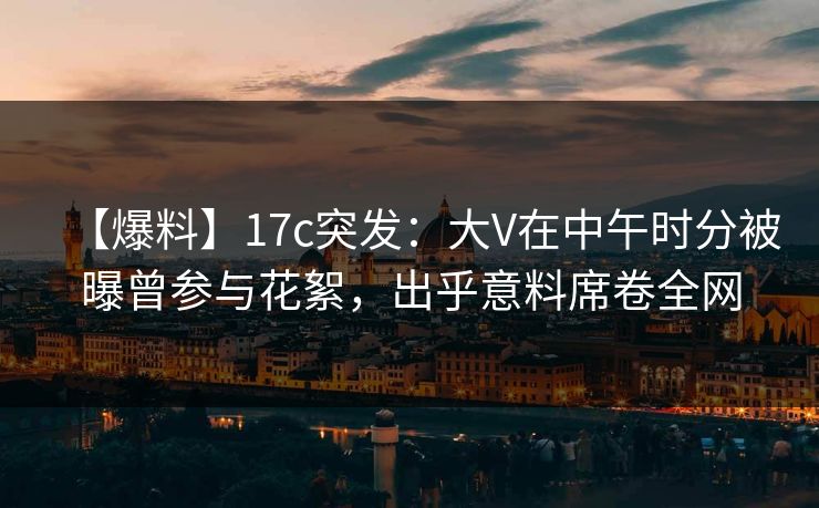 【爆料】17c突发:大V在中午时分被曝曾参与花絮,出乎意料席卷全网