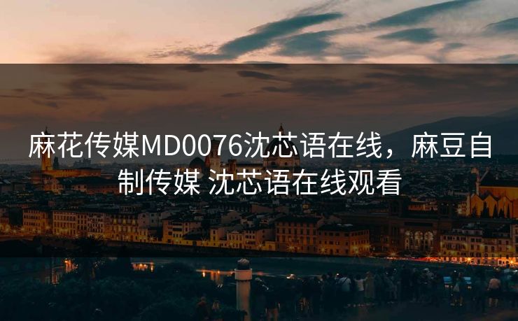 麻花传媒MD0076沈芯语在线，麻豆自制传媒 沈芯语在线观看