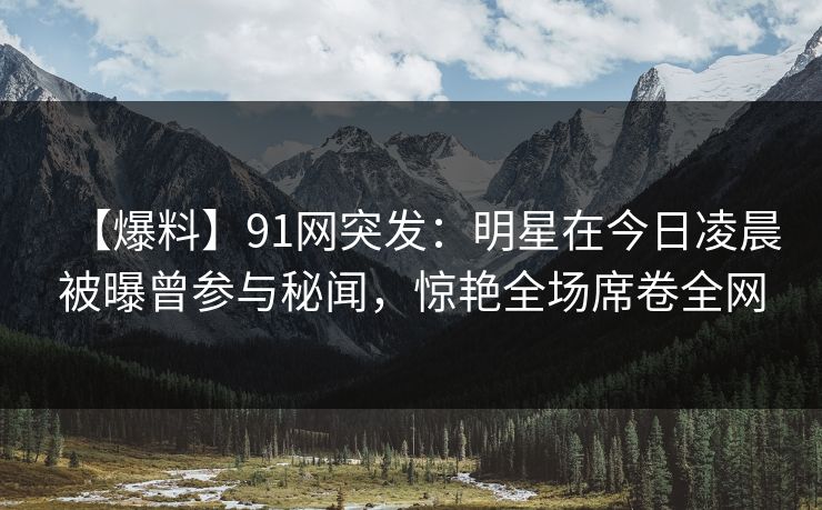 【爆料】91网突发:明星在今日凌晨被曝曾参与秘闻,惊艳全场席卷全网
