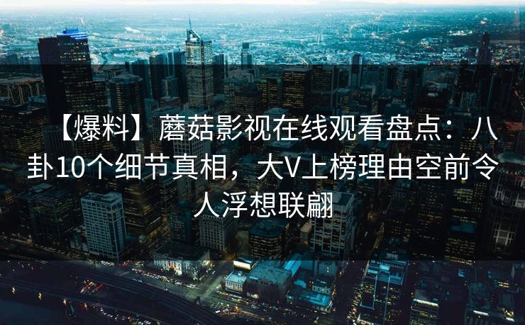 【爆料】蘑菇影视在线观看盘点：八卦10个细节真相，大V上榜理由空前令人浮想联翩