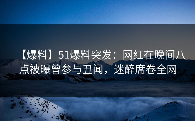 【爆料】51爆料突发：网红在晚间八点被曝曾参与丑闻，迷醉席卷全网