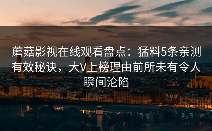 蘑菇影视在线观看盘点:猛料5条亲测有效秘诀,大V上榜理由前所未有令人瞬间沦陷 蘑菇影视在线观看盘点:猛料5条亲测有效秘诀,大V上榜理由前所未有令人瞬间沦陷