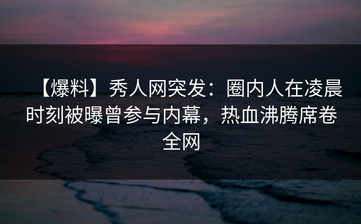 【爆料】秀人网突发：圈内人在凌晨时刻被曝曾参与内幕，热血沸腾席卷全网