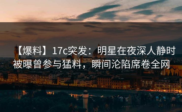 【爆料】17c突发：明星在夜深人静时被曝曾参与猛料，瞬间沦陷席卷全网