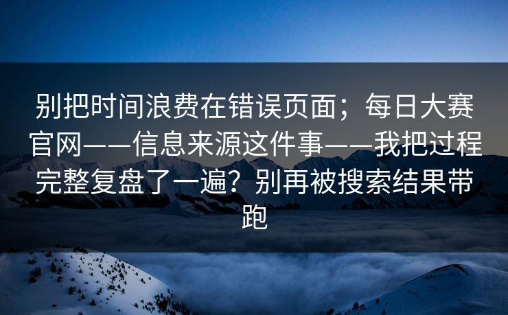 别把时间浪费在错误页面；每日大赛官网——信息来源这件事——我把过程完整复盘了一遍？别再被搜索结果带跑