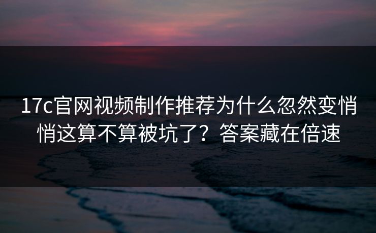 17c官网视频制作推荐为什么忽然变悄悄这算不算被坑了？答案藏在倍速
